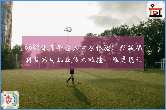 6686体育平台入口初体验：新版福利与老司机技巧大碰撞，谁更能让你赢？