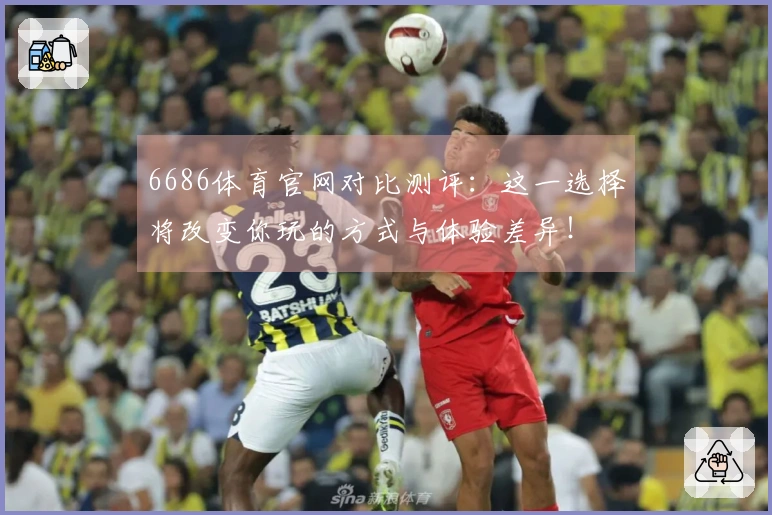 6686体育官网对比测评：这一选择将改变你玩的方式与体验差异！