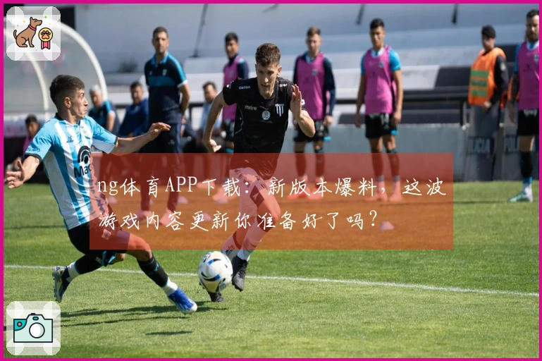 ng体育APP下载：新版本爆料，这波游戏内容更新你准备好了吗？