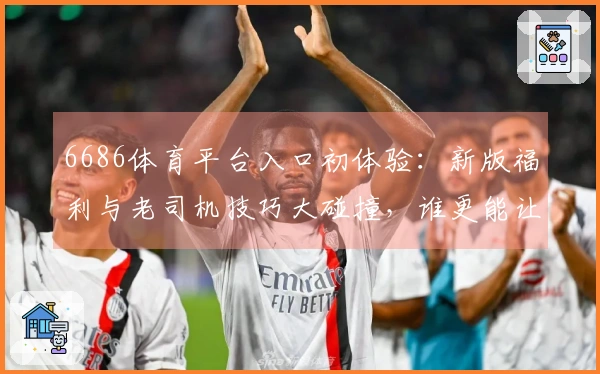 6686体育平台入口初体验：新版福利与老司机技巧大碰撞，谁更能让你赢？